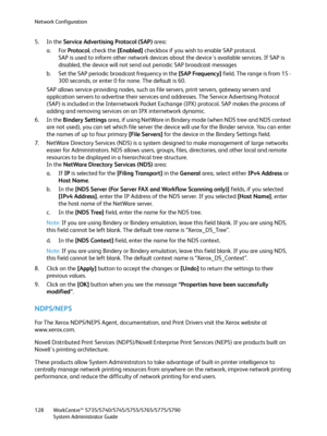 Page 128Network Configuration
WorkCentre™ 5735/5740/5745/5755/5765/5775/5790
System Administrator Guide 128
5. In the Service Advertising Protocol (SAP) area:
a. For Protocol, check the [Enabled] checkbox if you wish to enable SAP protocol.
SAP is used to inform other network devices about the device's available services. If SAP is 
disabled, the device will not send out periodic SAP broadcast messages
b. Set the SAP periodic broadcast frequency in the [SAP Frequency] field. The range is from 15 - 
300...