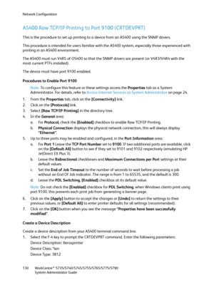 Page 130Network Configuration
WorkCentre™ 5735/5740/5745/5755/5765/5775/5790
System Administrator Guide 130
AS400 Raw TCP/IP Printing to Port 9100 (CRTDEVPRT) 
This is the procedure to set up printing to a device from an AS400 using the SNMP drivers. 
This procedure is intended for users familiar with the AS400 system, especially those experienced with 
printing in an AS400 environment. 
The AS400 must run V4R5 of OS400 so that the SNMP drivers are present (or V4R3/V4R4 with the 
most current PTFs installed)....