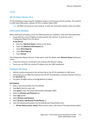 Page 133Network Configuration
WorkCentre™ 5735/5740/5745/5755/5765/5775/5790
System Administrator Guide133
UNIX
HP-UX Client (Version 10.x)
HP-UX workstations require specific installation steps to communicate with the machine. The machine 
is a BSD-style UNIX printer, whereas HP-UX is a System Vstyle UNIX. 
Note:All UNIX commands are case-sensitive, so enter the commands exactly as they are written.
Information Checklist
Before starting the procedure, ensure the following items are available or tasks have been...