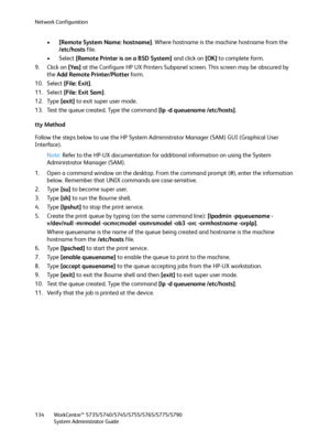 Page 134Network Configuration
WorkCentre™ 5735/5740/5745/5755/5765/5775/5790
System Administrator Guide 134
•[Remote System Name: hostname]. Where hostname is the machine hostname from the 
/etc/hosts file.
• Select [Remote Printer is on a BSD System] and click on [OK] to complete form.
9. Click on [Yes] at the Configure HP UX Printers Subpanel screen. This screen may be obscured by 
the Add Remote Printer/Plotter form.
10. Select [File: Exit].
11. Select [File: Exit Sam].
12. Type [exit] to exit super user...