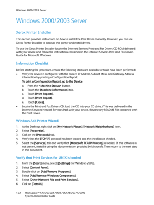 Page 142Windows 2000/2003 Server
WorkCentre™ 5735/5740/5745/5755/5765/5775/5790
System Administrator Guide 142
Windows 2000/2003 Server
Xerox Printer Installer
This section provides instructions on how to install the Print Driver manually. However, you can use 
Xerox Printer Installer to discover the printer and install drivers.
To use the Xerox Printer Installer locate the Internet Services Print and Fax Drivers CD-ROM delivered 
with your device and follow the instructions contained in the Internet Services...