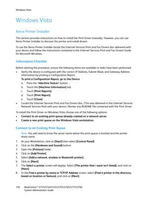 Page 150Windows Vista
WorkCentre™ 5735/5740/5745/5755/5765/5775/5790
System Administrator Guide 150
Windows Vista
Xerox Printer Installer
This section provides instructions on how to install the Print Driver manually. However, you can use 
Xerox Printer Installer to discover the printer and install drivers.
To use the Xerox Printer Installer locate the Internet Services Print and Fax Drivers disc delivered with 
your device and follow the instructions contained in the Internet Services Print and Fax Drivers...