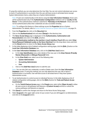 Page 163WorkCentre™ 5735/5740/5745/5755/5765/5775/5790
System Administrator Guide163
If using this method, you can only determine the User Role. You can not control individual user access 
to items. If authentication is successful, then the user will have access to all locked items (except 
System Administrator items, unless they are a System Administrator).
Note:If users are created locally on the device using the User Information Database, those users 
will be authenticated only if the Authentication...