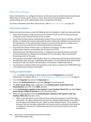 Page 164WorkCentre™ 5735/5740/5745/5755/5765/5775/5790
System Administrator Guide 164
Xerox Secure Access
System Administrators can configure the device so that users must be authenticated and authorized 
before they can access specific services or areas. Xerox Secure Access provides a means of 
authenticating users via an authentication server and optional card reader.
For further information about Xerox Secure Access, refer to Xerox Secure Access on page 331.
Information Checklist
Before starting the...