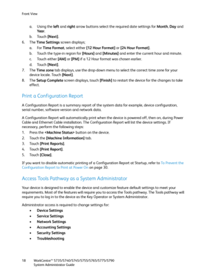 Page 18Front View
WorkCentre™ 5735/5740/5745/5755/5765/5775/5790
System Administrator Guide 18
a. Using the left and right arrow buttons select the required date settings for Month, Day and 
Ye a r.
b. Touch [Next].
6. The Time Settings screen displays; 
a. For Time Format, select either [12 Hour Format] or [24 Hour Format].
b. Touch the type-in region for [Hours] and [Minutes] and enter the current hour and minute.
c. Touch either [AM] or [PM] if a 12 Hour format was chosen earlier.
d. Touch [Next].
7. The...
