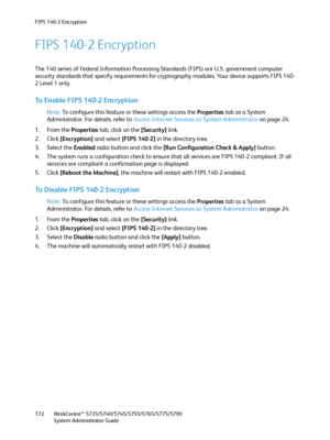 Page 172FIPS 140-2 Encryption
WorkCentre™ 5735/5740/5745/5755/5765/5775/5790
System Administrator Guide 172
FIPS 140-2 Encryption
The 140 series of Federal Information Processing Standards (FIPS) are U.S. government computer 
security standards that specify requirements for cryptography modules. Your device supports FIPS 140-
2 Level 1 only.
To Enable FIPS 140-2 Encryption
Note:To configure this feature or these settings access the Properties tab as a System 
Administrator. For details, refer to Access Internet...