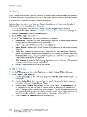 Page 176User Data Encryption
WorkCentre™ 5735/5740/5745/5755/5765/5775/5790
System Administrator Guide 176
IP Filtering
The IP Filtering security feature provides the ability to prevent unauthorized network access based on 
IP Address and/or port number filtering rules set by the System Administrator using Internet Services.
Authorized users will be able to create IP Address filtering rules.
Authorized users can enter a list of addresses that are allowed access to the device, and/or a list of 
addresses that are...