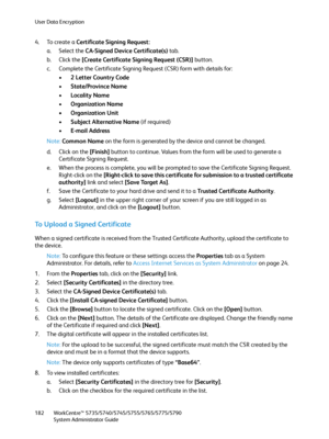 Page 182User Data Encryption
WorkCentre™ 5735/5740/5745/5755/5765/5775/5790
System Administrator Guide 182
4. To create a Certificate Signing Request:
a. Select the CA-Signed Device Certificate(s) tab.
b. Click the [Create Certificate Signing Request (CSR)] button.
c. Complete the Certificate Signing Request (CSR) form with details for:
•2 Letter Country Code
•State/Province Name
•Locality Name
•Organization Name
• Organization Unit
•Subject Alternative Name (if required)
•E-mail Address
Note:Common Name on the...