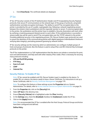 Page 183User Data Encryption
WorkCentre™ 5735/5740/5745/5755/5765/5775/5790
System Administrator Guide183
c. Click [View/Save]. The certificate details are displayed.
IP Sec
IP Sec (IP Security) consists of the IP Authentication Header and IP Encapsulating Security Payload 
protocols, that secure IP communications at the network layer of the group of protocols, using both 
authentication and data encryption techniques. The ability to send IP Sec encrypted data to the 
printer is provided by the use of a public...