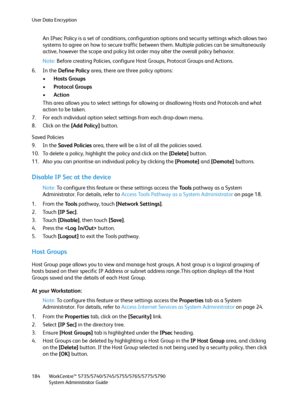 Page 184User Data Encryption
WorkCentre™ 5735/5740/5745/5755/5765/5775/5790
System Administrator Guide 184
An IPsec Policy is a set of conditions, configuration options and security settings which allows two 
systems to agree on how to secure traffic between them. Multiple policies can be simultaneously 
active, however the scope and policy list order may alter the overall policy behavior.
Note:Before creating Policies, configure Host Groups, Protocol Groups and Actions.
6. In the Define Policy area, there are...