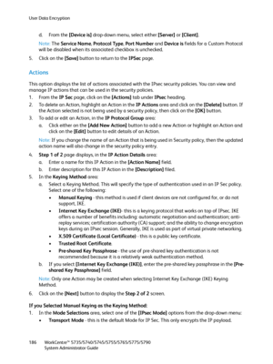 Page 186User Data Encryption
WorkCentre™ 5735/5740/5745/5755/5765/5775/5790
System Administrator Guide 186
d. From the [Device is] drop-down menu, select either [Server] or [Client].
Note:The Service Name, Protocol Type, Port Number and Device is fields for a Custom Protocol 
will be disabled when its associated checkbox is unchecked.
5. Click on the [Save] button to return to the IPSec page.
Actions
This option displays the list of actions associated with the IPsec security policies. You can view and 
manage IP...