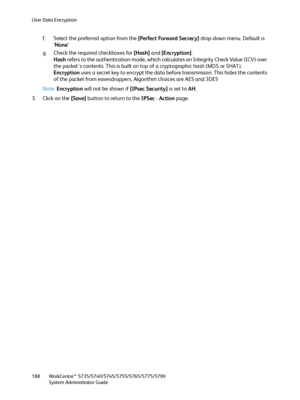 Page 188User Data Encryption
WorkCentre™ 5735/5740/5745/5755/5765/5775/5790
System Administrator Guide 188
f. Select the preferred option from the [Perfect Forward Secrecy] drop-down menu. Default is 
‘None’ 
g. Check the required checkboxes for [Hash] and [Encryption]. 
Hash refers to the authentication mode, which calculates an Integrity Check Value (ICV) over 
the packet's contents. This is built on top of a cryptographic hash (MD5 or SHA1).
Encryption uses a secret key to encrypt the data before...