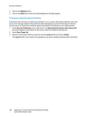 Page 190Security Certificates
WorkCentre™ 5735/5740/5745/5755/5765/5775/5790
System Administrator Guide 190
2. Click on the [Delete] button.
3. Click on the [OK] button when the acknowledgement message appears.
To Request a Machine Root Certificate
If the device does not have a trusted root certificate, or if it is using a self-signed certificate, users may 
see an error message related to the certificate when attempting to connect to the device’s Internet 
Services server. To resolve this, install the generic...