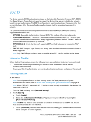 Page 191802.1X
WorkCentre™ 5735/5740/5745/5755/5765/5775/5790
System Administrator Guide191
802.1X
The device supports 802.1X authentication based on the Extensible Application Protocol (EAP). 802.1X 
Port Based Network Access Control is used to ensure that devices that are connected to the network 
have the proper authorization. The 802.1X configuration is used to authenticate the device rather than 
an individual user. After the device has been authenticated, it will be accessible to users on the 
network.
The...