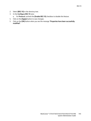 Page 193802.1X
WorkCentre™ 5735/5740/5745/5755/5765/5775/5790
System Administrator Guide193
2. Select [802.1X] in the directory tree.
3. In the Configure 802.1X area:
a. For Protocol, uncheck the [Enable 802.1X] checkbox to disable this feature.
4. Click on the [Apply] button to save changes.
5. Click on the [OK] button when you see the message “Properties have been successfully 
modified”.
Downloaded From ManualsPrinter.com Manuals 