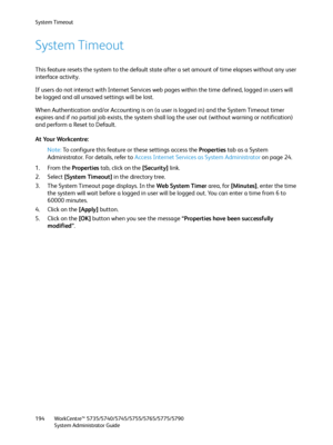 Page 194System Timeout
WorkCentre™ 5735/5740/5745/5755/5765/5775/5790
System Administrator Guide 194
System Timeout
This feature resets the system to the default state after a set amount of time elapses without any user 
interface activity. 
If users do not interact with Internet Services web pages within the time defined, logged in users will 
be logged and all unsaved settings will be lost.
When Authentication and/or Accounting is on (a user is logged in) and the System Timeout timer 
expires and if no partial...
