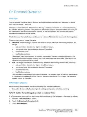 Page 195On Demand Overwrite
WorkCentre™ 5735/5740/5745/5755/5765/5775/5790
System Administrator Guide195
On Demand Overwrite
Overview
The On Demand Overwrite feature provides security conscious customers with the ability to delete 
data from the device's hard disk.
The device's hard disk stores data similar to the way a hard drive functions on a personal computer, 
but with the data encrypted for extra protection. When Print, Copy, E-mail, Internet Fax and Scan jobs 
are submitted to the device,...