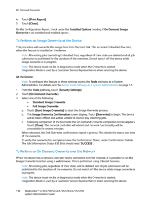 Page 196On Demand Overwrite
WorkCentre™ 5735/5740/5745/5755/5765/5775/5790
System Administrator Guide 196
4. Touch [Print Report].
5. Touch [Close].
On the Configuration Report, check under the Installed Options heading if On Demand Image 
Overwrite is an installed and enabled option.
To Perform an Image Overwrite at the Device
This procedure will overwrite the image data from the hard disk. This excludes Embedded Fax data, 
when this feature is installed on the device.
Note:All existing jobs (excluding Embedded...