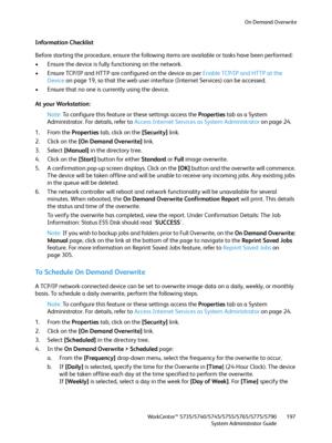 Page 197On Demand Overwrite
WorkCentre™ 5735/5740/5745/5755/5765/5775/5790
System Administrator Guide197
Information Checklist
Before starting the procedure, ensure the following items are available or tasks have been performed:
• Ensure the device is fully functioning on the network.
• Ensure TCP/IP and HTTP are configured on the device as per Enable TCP/IP and HTTP at the 
Device on page 19, so that the web user interface (Internet Services) can be accessed.
• Ensure that no one is currently using the device....