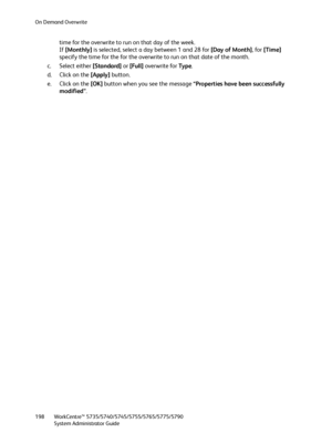 Page 198On Demand Overwrite
WorkCentre™ 5735/5740/5745/5755/5765/5775/5790
System Administrator Guide 198
time for the overwrite to run on that day of the week.
If [Monthly] is selected, select a day between 1 and 28 for [Day of Month], for [Time] 
specify the time for the for the overwrite to run on that date of the month. 
c. Select either [Standard] or [Full] overwrite for Ty p e.
d. Click on the [Apply] button.
e. Click on the [OK] button when you see the message “Properties have been successfully...