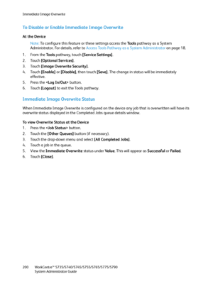 Page 200Immediate Image Overwrite
WorkCentre™ 5735/5740/5745/5755/5765/5775/5790
System Administrator Guide 200
To Disable or Enable Immediate Image Overwrite
At the Device
Note:To configure this feature or these settings access the Tools pathway as a System 
Administrator. For details, refer to Access Tools Pathway as a System Administrator on page 18.
1. From the To o l s pathway, touch [Service Settings].
2. Touch [Optional Services].
3. Touch [Image Overwrite Security].
4. Touch [Enable] or [Disable], then...