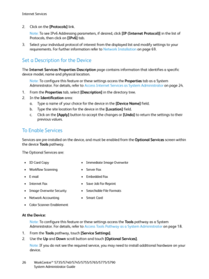 Page 26Internet Services
WorkCentre™ 5735/5740/5745/5755/5765/5775/5790
System Administrator Guide 26
2. Click on the [Protocols] link. 
Note:To see IPv6 Addressing parameters, if desired, click [IP (Internet Protocol)] in the list of 
Protocols, then click on [IPv6] tab.
3. Select your individual protocol of interest from the displayed list and modify settings to your 
requirements. For further information refer to Network Installation on page 69.
Set a Description for the Device
The Internet Services...