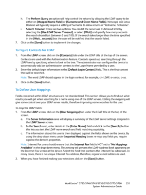 Page 251WorkCentre™ 5735/5740/5745/5755/5765/5775/5790
System Administrator Guide251
h. The Perform Query on option will help control the returns by allowing the LDAP query to be 
either on [Mapped Name Field] or [Surname and Given Name Fields]. Netscape and Lotus 
Domino will typically require a setting of Surname to allow returns of “lastname, firstname”.
i.Search Timeout: There are two options. You can let the server use its timeout limit by 
selecting the [Use LDAP Server Timeout], or select [Wait] and...