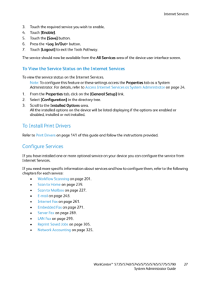 Page 27Internet Services
WorkCentre™ 5735/5740/5745/5755/5765/5775/5790
System Administrator Guide27
3. Touch the required service you wish to enable.
4. Touch [Enable].
5. Touch the [Save] button.
6. Press the  button.
7. Touch [Logout] to exit the Tools Pathway.
The service should now be available from the All Services area of the device user interface screen.
To View the Service Status on the Internet Services
To view the service status on the Internet Services.
Note:To configure this feature or these...