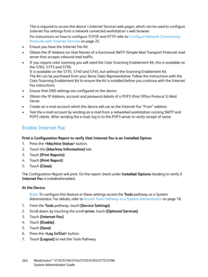 Page 262WorkCentre™ 5735/5740/5745/5755/5765/5775/5790
System Administrator Guide 262
This is required to access the device's Internet Services web pages, which can be used to configure 
Internet Fax settings from a network connected workstation's web browser.
For instructions on how to configure TCP/IP and HTTP refer to Configure Network Connectivity 
Protocols with Internet Services on page 25.
• Ensure you have the Internet Fax Kit.
• Obtain the IP Address (or Host Name) of a functional SMTP (Simple...