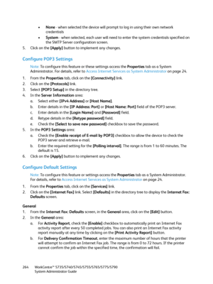 Page 264WorkCentre™ 5735/5740/5745/5755/5765/5775/5790
System Administrator Guide 264
•None - when selected the device will prompt to log in using their own network 
credentials
•System - when selected, each user will need to enter the system credentials specified on 
the SMTP Server configuration screen.
5. Click on the [Apply] button to implement any changes.
Configure POP3 Settings
Note:To configure this feature or these settings access the Properties tab as a System 
Administrator. For details, refer to...