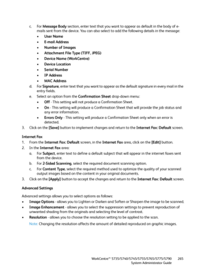 Page 265WorkCentre™ 5735/5740/5745/5755/5765/5775/5790
System Administrator Guide265
c. For Message Body section, enter text that you want to appear as default in the body of e-
mails sent from the device. You can also select to add the following details in the message:
•User Name
•E-mail Address
•Number of Images 
•Attachment File Type (TIFF, JPEG)
•Device Name (WorkCentre)
•Device Location
•Serial Number
•IP Address
•MAC Address
d. For Signature, enter text that you want to appear as the default signature in...