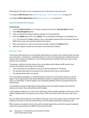 Page 268WorkCentre™ 5735/5740/5745/5755/5765/5775/5790
System Administrator Guide 268
Both address book types can be configured for use on the device at the same time.
To  c o n f i g u r e  LDAP Services, refer to LDAP Addressing - Internal Address Book on page 249.
To  c o n f i g u r e  Public Address Book, refer to Public Address Book on page 254.
Use the Internet Fax Feature
At the Device:
1. Touch the [Internet Fax] icon. It may be necessary to press the  button.
2. Touch [New Recipient] button.
3. Enter...