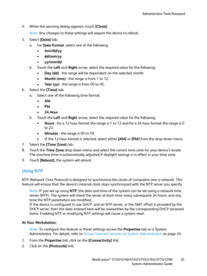 Page 35Administrator Tools Password
WorkCentre™ 5735/5740/5745/5755/5765/5775/5790
System Administrator Guide35
4. When the warning dialog appears, touch [Close].
Note:Any changes to these settings will require the device to reboot.
5. Select [Date] tab.
a. For Date Format, select one of the following:
•mm/dd/yy
•dd/mm/yy
•yy/mm/dd
b. Touch the Left and Right arrow, select the required value for the following:
•Day (dd) - the range will be dependant on the selected month.
•Month (mm) - the range is from 1 to...