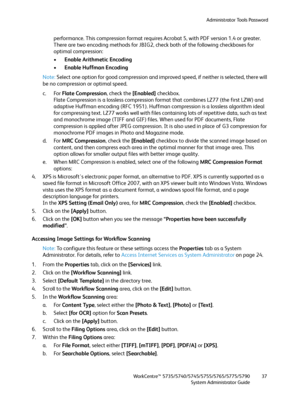 Page 37Administrator Tools Password
WorkCentre™ 5735/5740/5745/5755/5765/5775/5790
System Administrator Guide37
performance. This compression format requires Acrobat 5, with PDF version 1.4 or greater.
There are two encoding methods for JBIG2, check both of the following checkboxes for 
optimal compression:
•Enable Arithmetic Encoding
•Enable Huffman Encoding
Note:Select one option for good compression and improved speed, if neither is selected, there will 
be no compression or optimal speed.
c. For Flate...