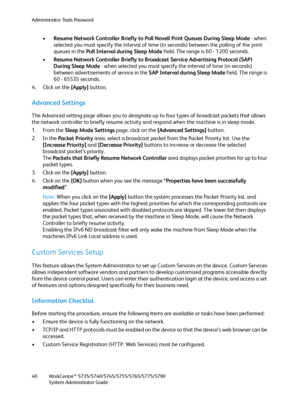 Page 40Administrator Tools Password
WorkCentre™ 5735/5740/5745/5755/5765/5775/5790
System Administrator Guide 40
•Resume Network Controller Briefly to Poll Novell Print Queues During Sleep Mode - when 
selected you must specify the interval of time (in seconds) between the polling of the print 
queues in the Poll Interval during Sleep Mode field. The range is 60 - 1200 seconds.
•Resume Network Controller Briefly to Broadcast Service Advertising Protocol (SAP) 
During Sleep Mode - when selected you must specify...