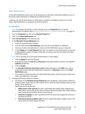 Page 45Administrator Tools Password
WorkCentre™ 5735/5740/5745/5755/5765/5775/5790
System Administrator Guide45
Alert Notification
In the Alert Notification section you can set up groups to notify (by e-mail) when problems occur on 
the device. Alert notification is configured via Internet Services.
Customers can set the Xerox device to notify users or operators of problems as they occur on the 
device. Alert Notification is configured via Internet Services.
E-mail Alerts
Note:To configure this feature or these...