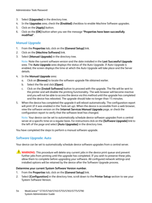 Page 54Administrator Tools Password
WorkCentre™ 5735/5740/5745/5755/5765/5775/5790
System Administrator Guide 54
3. Select [Upgrades] in the directory tree.
4. In the Upgrades area, check the [Enabled] checkbox to enable Machine Software upgrades.
5. Click on the [Apply] button.
6. Click on the [OK] button when you see the message “Properties have been successfully 
modified”.
Manual Upgrade
1. From the Properties tab, click on the [General Setup] link.
2. Click on the [Machine Software] link.
3. Select [Manual...