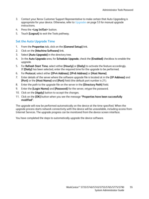 Page 55Administrator Tools Password
WorkCentre™ 5735/5740/5745/5755/5765/5775/5790
System Administrator Guide55
3. Contact your Xerox Customer Support Representative to make certain that Auto Upgrading is 
appropriate for your device. Otherwise, refer to Upgrades on page 53 for manual upgrade 
instructions.
4. Press the  button.
5. Touch [Logout] to exit the Tools pathway.
Set the Auto Upgrade Time
1. From the Properties tab, click on the [General Setup] link.
2. Click on the [Machine Software] link.
3. Select...