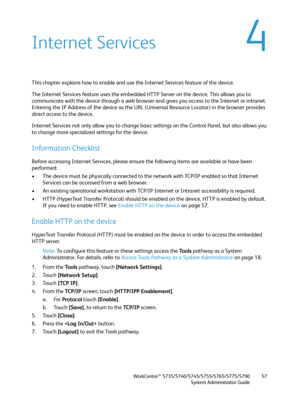 Page 57WorkCentre™ 5735/5740/5745/5755/5765/5775/5790
System Administrator Guide57
4Internet Services
This chapter explains how to enable and use the Internet Services feature of the device. 
The Internet Services feature uses the embedded HTTP Server on the device. This allows you to 
communicate with the device through a web browser and gives you access to the Internet or intranet. 
Entering the IP Address of the device as the URL (Universal Resource Locator) in the browser provides 
direct access to the...