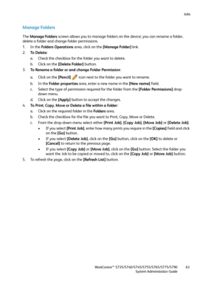 Page 63Jobs
WorkCentre™ 5735/5740/5745/5755/5765/5775/5790
System Administrator Guide63
Manage Folders
The Manage Folders screen allows you to manage folders on the device; you can rename a folder, 
delete a folder and change folder permissions.
1. In the Fo l d e r s  O p e ra t i o n s area, click on the [Manage Folder] link.
2.To  D e l e t e: 
a. Check the checkbox for the folder you want to delete.
b. Click on the [Delete Folder] button.
3.To Rename a folder or and change Folder Permission:
a. Click on the...