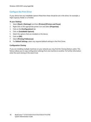 Page 78Windows 2000/2003 using AppleTalk
WorkCentre™ 5735/5740/5745/5755/5765/5775/5790
System Administrator Guide 78
Configure the Print Driver
If your device has any installable options fitted then these should be set in the driver, for example, a 
High Capacity Feeder or a Finisher.
At your Desktop
1. Select [Start], ([Settings]) and then [Printers]/[Printers and Faxes].
2. Right-click on the appropriate printer icon and select [Properties].
3. Click on the [Configuration] tab.
4. Click on [Installable...