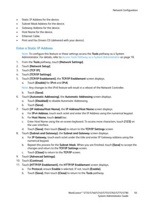 Page 93Network Configuration
WorkCentre™ 5735/5740/5745/5755/5765/5775/5790
System Administrator Guide93
• Static IP Address for the device.
• Subnet Mask Address for the device.
• Gateway Address for the device.
• Host Name for the device.
• Ethernet Cable.
• Print and Fax Drivers CD (delivered with your device).
Enter a Static IP Address
Note:To configure this feature or these settings access the Tools pathway as a System 
Administrator. For details, refer to Access Tools Pathway as a System Administrator on...