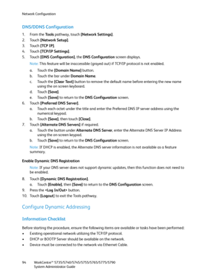 Page 94Network Configuration
WorkCentre™ 5735/5740/5745/5755/5765/5775/5790
System Administrator Guide 94
DNS/DDNS Configuration
1. From the To o l s  pathway, touch [Network Settings].
2. Touch [Network Setup].
3. Touch [TCP IP].
4. Touch [TCP/IP Settings].
5. Touch [DNS Configuration], the DNS Configuration screen displays.
Note:This feature will be inaccessible (grayed out) if TCP/IP protocol is not enabled.
a. Touch the [Domain Name] button.
b. Touch the bar under Domain Name.
c. Touch the [Clear Text]...