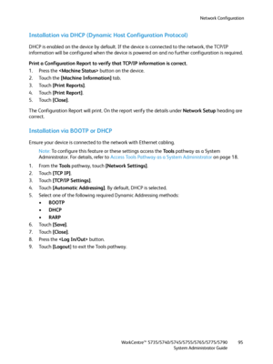 Page 95Network Configuration
WorkCentre™ 5735/5740/5745/5755/5765/5775/5790
System Administrator Guide95
Installation via DHCP (Dynamic Host Configuration Protocol)
DHCP is enabled on the device by default. If the device is connected to the network, the TCP/IP 
information will be configured when the device is powered on and no further configuration is required. 
Print a Configuration Report to verify that TCP/IP information is correct.
1. Press the  button on the device. 
2. Touch the [Machine Information]...