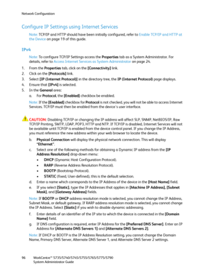 Page 96Network Configuration
WorkCentre™ 5735/5740/5745/5755/5765/5775/5790
System Administrator Guide 96
Configure IP Settings using Internet Services
Note:TCP/IP and HTTP should have been initially configured, refer to Enable TCP/IP and HTTP at 
the Device on page 19 of this guide.
IPv4
Note:To configure TCP/IP Settings access the Properties tab as a System Administrator. For 
details, refer to Access Internet Services as System Administrator on page 24.
1. From the Properties tab, click on the [Connectivity]...