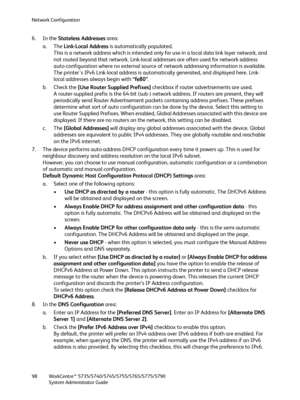 Page 98Network Configuration
WorkCentre™ 5735/5740/5745/5755/5765/5775/5790
System Administrator Guide 98
6. In the Stateless Addresses area: 
a. The Link-Local Address is automatically populated. 
This is a network address which is intended only for use in a local data link layer network, and 
not routed beyond that network. Link-local addresses are often used for network address 
auto-configuration where no external source of network addressing information is available. 
The printer's IPv6 Link-local...