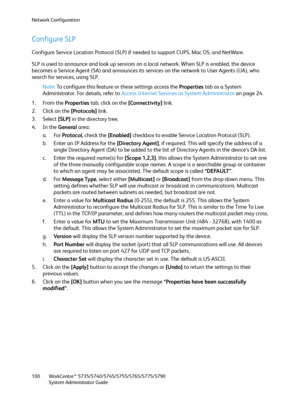 Page 100Network Configuration
WorkCentre™ 5735/5740/5745/5755/5765/5775/5790
System Administrator Guide 100
Configure SLP 
Configure Service Location Protocol (SLP) if needed to support CUPS, Mac OS, and NetWare.
SLP is used to announce and look up services on a local network. When SLP is enabled, the device 
becomes a Service Agent (SA) and announces its services on the network to User Agents (UA), who 
search for services, using SLP.
Note:To configure this feature or these settings access the Properties tab as...