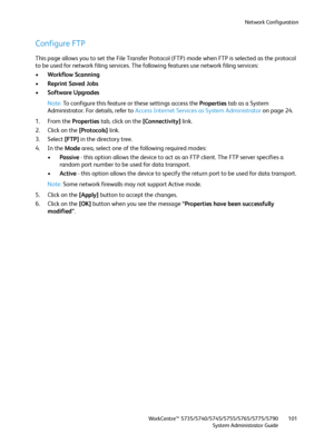 Page 101Network Configuration
WorkCentre™ 5735/5740/5745/5755/5765/5775/5790
System Administrator Guide101
Configure FTP
This page allows you to set the File Transfer Protocol (FTP) mode when FTP is selected as the protocol 
to be used for network filing services. The following features use network filing services:
•Workflow Scanning
•Reprint Saved Jobs
•Software Upgrades
Note:To configure this feature or these settings access the Properties tab as a System 
Administrator. For details, refer to Access Internet...