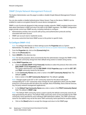 Page 102Network Configuration
WorkCentre™ 5735/5740/5745/5755/5765/5775/5790
System Administrator Guide 102
SNMP (Simple Network Management Protocol)
The System Administrator uses this page to enable or disable Simple Network Management Protocol 
(SNMP).
You can also enable or disable Authentication Failure Generic Traps on the device. SNMPv3 can be 
enabled to create an encrypted channel for secure device management.
SNMP is a set of protocols designed to help manage complex networks. SNMP compliant devices...