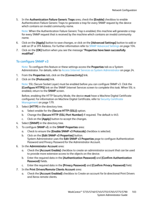 Page 103Network Configuration
WorkCentre™ 5735/5740/5745/5755/5765/5775/5790
System Administrator Guide103
5. In the Authentication Failure Generic Traps area, check the [Enable] checkbox to enable 
Authentication Failure Generic Traps to generate a trap for every SNMP request by the device 
which contains an invalid community name.
Note:When the Authentication Failure Generic Trap is enabled, this machine will generate a trap 
for every SNMP request that is received by the machine which contains an invalid...